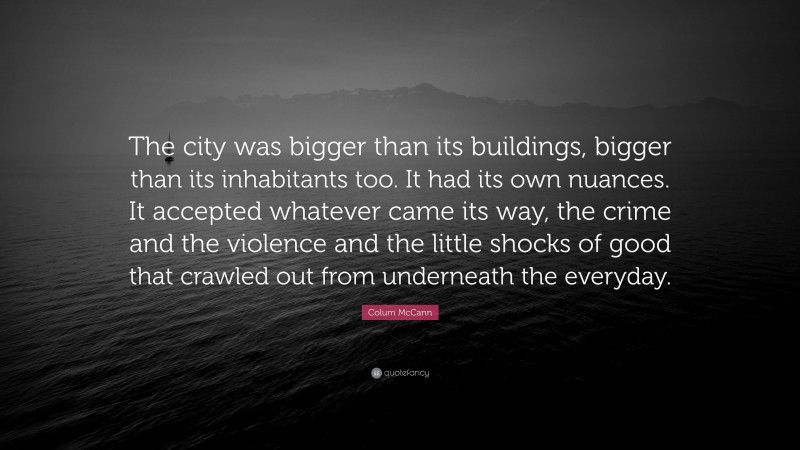 Colum McCann Quote: “The city was bigger than its buildings, bigger than its inhabitants too. It had its own nuances. It accepted whatever came its way, the crime and the violence and the little shocks of good that crawled out from underneath the everyday.”