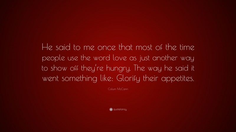 Colum McCann Quote: “He said to me once that most of the time people use the word love as just another way to show off they’re hungry. The way he said it went something like: Glorify their appetites.”