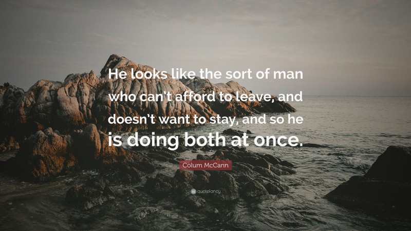 Colum McCann Quote: “He looks like the sort of man who can’t afford to leave, and doesn’t want to stay, and so he is doing both at once.”