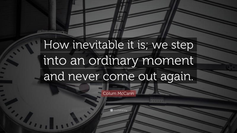 Colum McCann Quote: “How inevitable it is; we step into an ordinary moment and never come out again.”