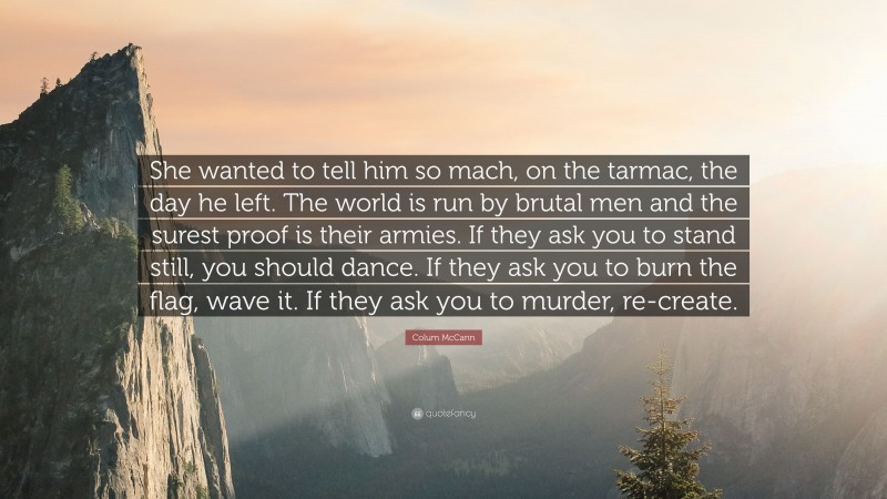 Colum McCann Quote: “She wanted to tell him so mach, on the tarmac, the day he left. The world is run by brutal men and the surest proof is their armies. If they ask you to stand still, you should dance. If they ask you to burn the flag, wave it. If they ask you to murder, re-create.”