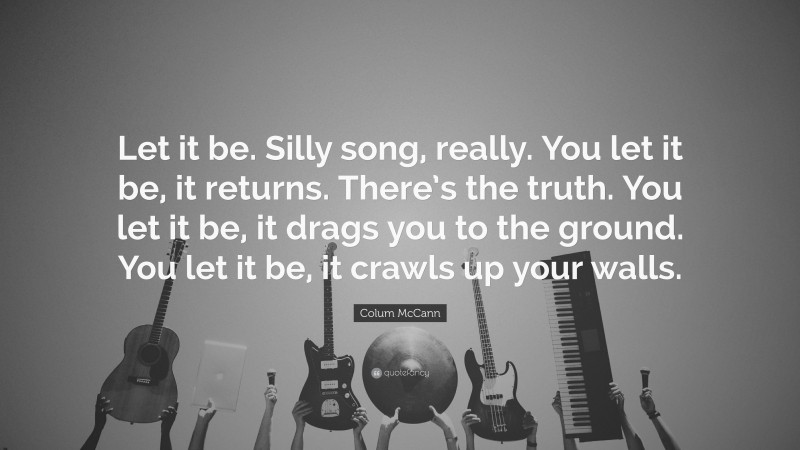 Colum McCann Quote: “Let it be. Silly song, really. You let it be, it returns. There’s the truth. You let it be, it drags you to the ground. You let it be, it crawls up your walls.”