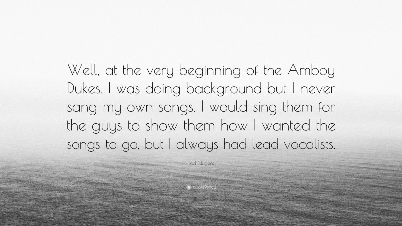 Ted Nugent Quote: “Well, at the very beginning of the Amboy Dukes, I was doing background but I never sang my own songs. I would sing them for the guys to show them how I wanted the songs to go, but I always had lead vocalists.”