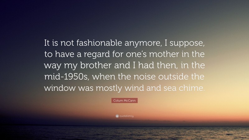 Colum McCann Quote: “It is not fashionable anymore, I suppose, to have a regard for one’s mother in the way my brother and I had then, in the mid-1950s, when the noise outside the window was mostly wind and sea chime.”