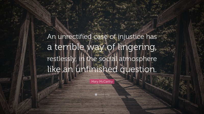 Mary McCarthy Quote: “An unrectified case of injustice has a terrible way of lingering, restlessly, in the social atmosphere like an unfinished question.”