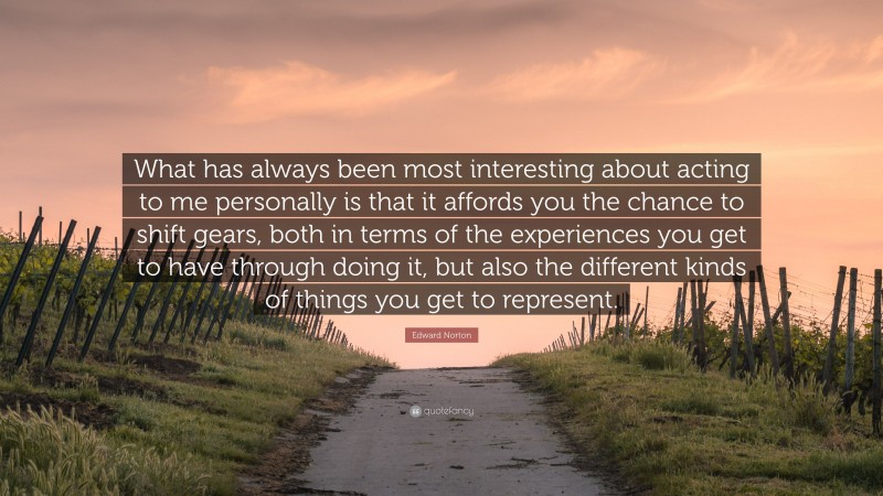 Edward Norton Quote: “What has always been most interesting about acting to me personally is that it affords you the chance to shift gears, both in terms of the experiences you get to have through doing it, but also the different kinds of things you get to represent.”