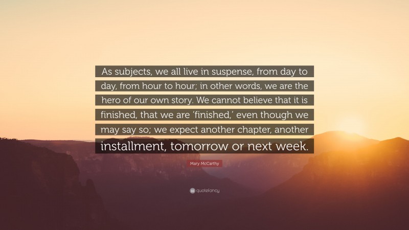 Mary McCarthy Quote: “As subjects, we all live in suspense, from day to day, from hour to hour; in other words, we are the hero of our own story. We cannot believe that it is finished, that we are ‘finished,’ even though we may say so; we expect another chapter, another installment, tomorrow or next week.”