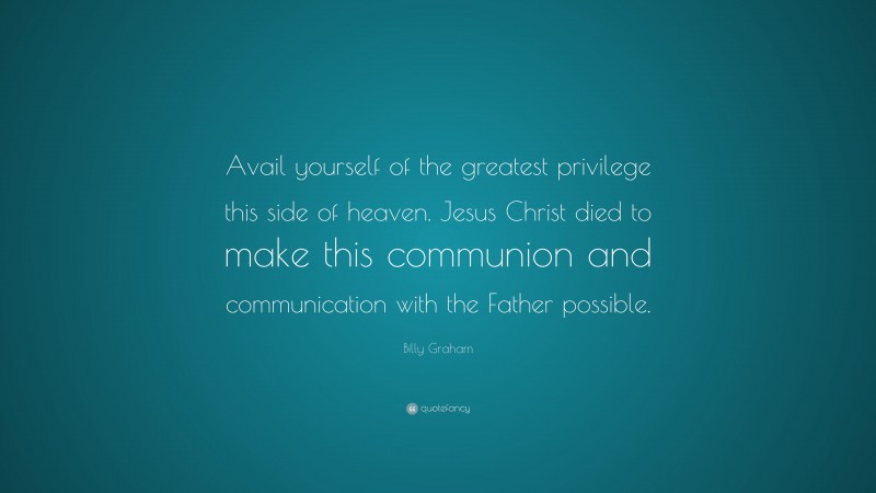 Billy Graham Quote: “Avail yourself of the greatest privilege this side of heaven. Jesus Christ died to make this communion and communication with the Father possible.”