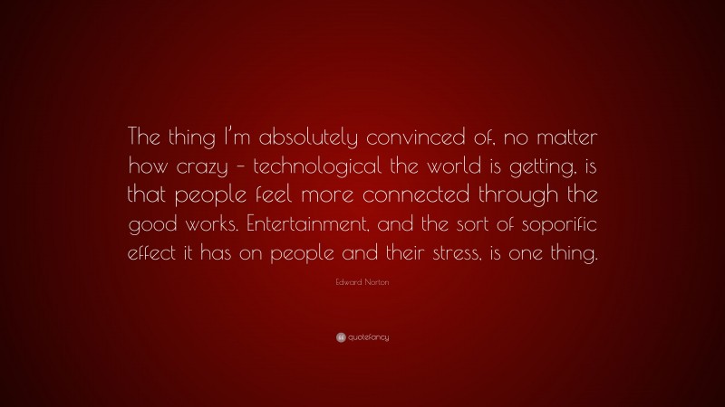 Edward Norton Quote: “The thing I’m absolutely convinced of, no matter how crazy – technological the world is getting, is that people feel more connected through the good works. Entertainment, and the sort of soporific effect it has on people and their stress, is one thing.”