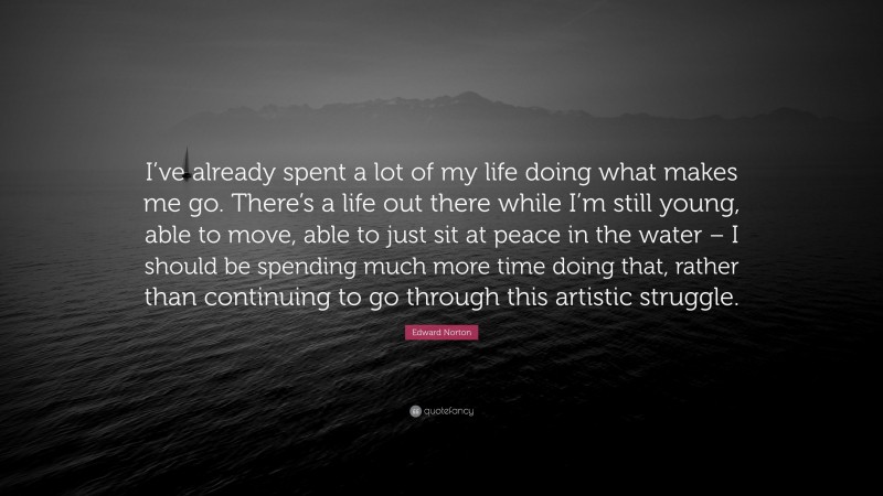 Edward Norton Quote: “I’ve already spent a lot of my life doing what makes me go. There’s a life out there while I’m still young, able to move, able to just sit at peace in the water – I should be spending much more time doing that, rather than continuing to go through this artistic struggle.”