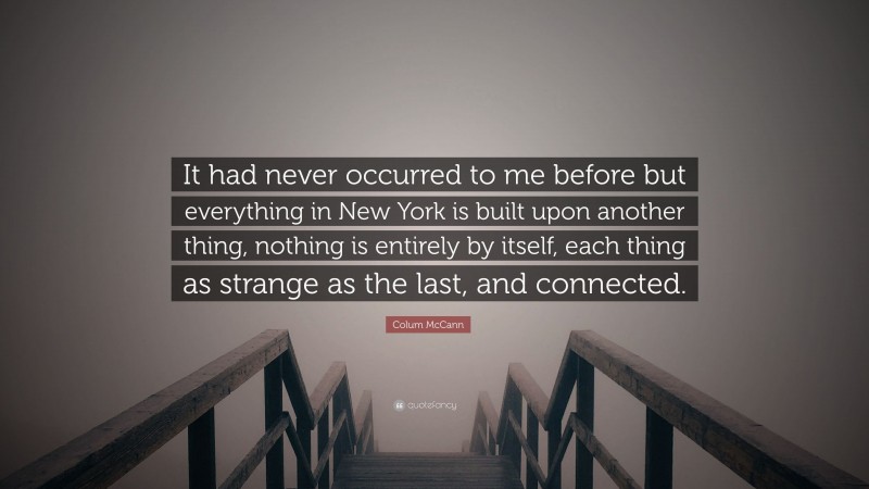 Colum McCann Quote: “It had never occurred to me before but everything in New York is built upon another thing, nothing is entirely by itself, each thing as strange as the last, and connected.”