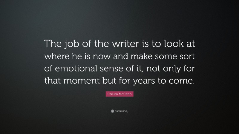 Colum McCann Quote: “The job of the writer is to look at where he is now and make some sort of emotional sense of it, not only for that moment but for years to come.”