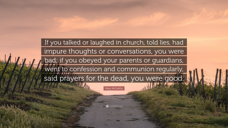Mary McCarthy Quote: “If you talked or laughed in church, told lies, had impure thoughts or conversations, you were bad; if you obeyed your parents or guardians, went to confession and communion regularly, said prayers for the dead, you were good.”