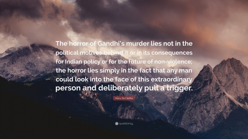 Mary McCarthy Quote: “The horror of Gandhi’s murder lies not in the political motives behind it or in its consequences for Indian policy or for the future of non-violence; the horror lies simply in the fact that any man could look into the face of this extraordinary person and deliberately pull a trigger.”