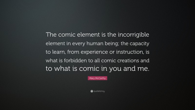 Mary McCarthy Quote: “The comic element is the incorrigible element in every human being; the capacity to learn, from experience or instruction, is what is forbidden to all comic creations and to what is comic in you and me.”