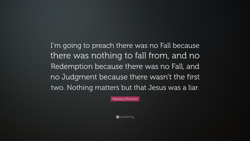 Flannery O'Connor Quote: “I’m going to preach there was no Fall because there was nothing to fall from, and no Redemption because there was no Fall, and no Judgment because there wasn’t the first two. Nothing matters but that Jesus was a liar.”