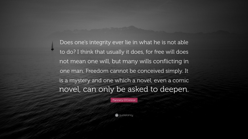 Flannery O'Connor Quote: “Does one’s integrity ever lie in what he is not able to do? I think that usually it does, for free will does not mean one will, but many wills conflicting in one man. Freedom cannot be conceived simply. It is a mystery and one which a novel, even a comic novel, can only be asked to deepen.”