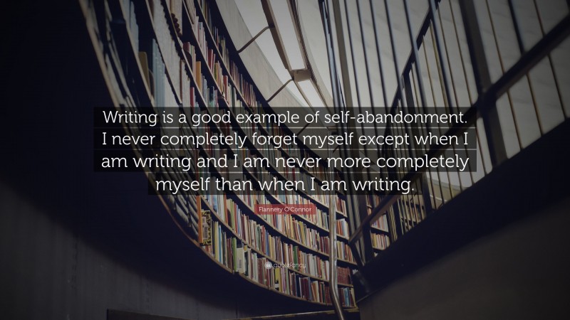 Flannery O'Connor Quote: “Writing is a good example of self-abandonment. I never completely forget myself except when I am writing and I am never more completely myself than when I am writing.”