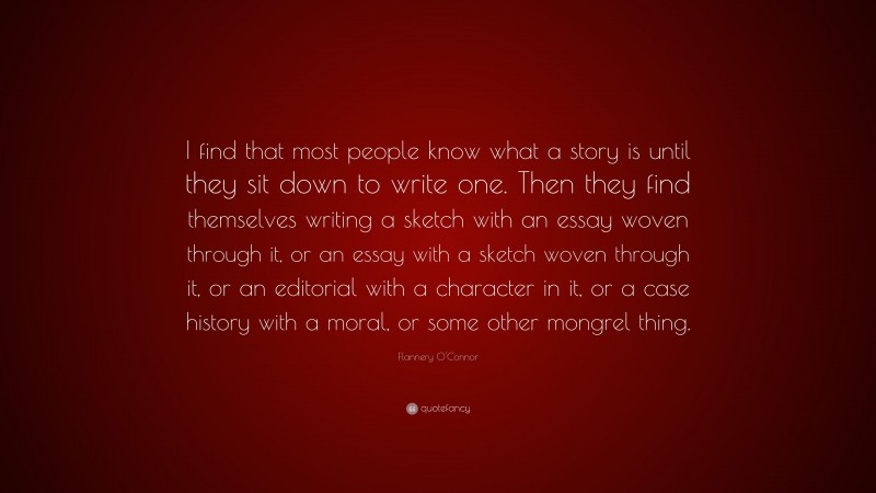 Flannery O'Connor Quote: “I find that most people know what a story is until they sit down to write one. Then they find themselves writing a sketch with an essay woven through it, or an essay with a sketch woven through it, or an editorial with a character in it, or a case history with a moral, or some other mongrel thing.”