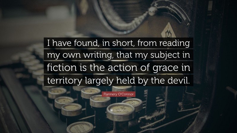 Flannery O'Connor Quote: “I have found, in short, from reading my own writing, that my subject in fiction is the action of grace in territory largely held by the devil.”