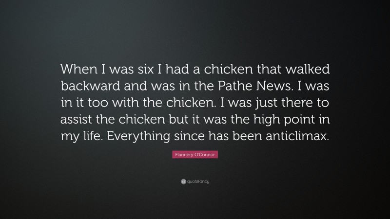 Flannery O'Connor Quote: “When I was six I had a chicken that walked backward and was in the Pathe News. I was in it too with the chicken. I was just there to assist the chicken but it was the high point in my life. Everything since has been anticlimax.”
