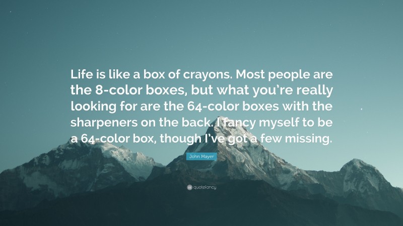 John Mayer Quote: “Life is like a box of crayons. Most people are the 8-color boxes, but what you’re really looking for are the 64-color boxes with the sharpeners on the back. I fancy myself to be a 64-color box, though I’ve got a few missing.”