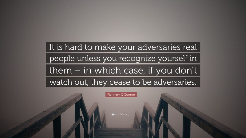 Flannery O'Connor Quote: “It is hard to make your adversaries real people unless you recognize yourself in them – in which case, if you don’t watch out, they cease to be adversaries.”