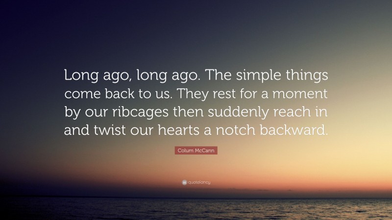 Colum McCann Quote: “Long ago, long ago. The simple things come back to us. They rest for a moment by our ribcages then suddenly reach in and twist our hearts a notch backward.”