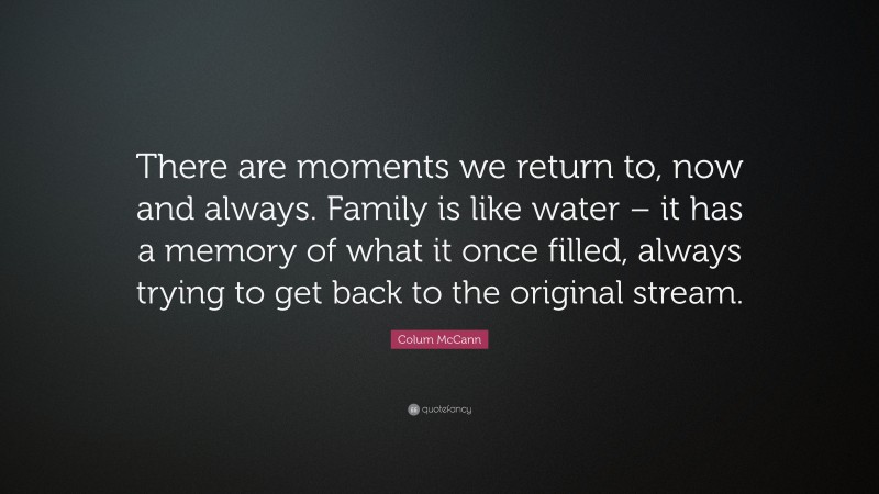 Colum McCann Quote: “There are moments we return to, now and always. Family is like water – it has a memory of what it once filled, always trying to get back to the original stream.”