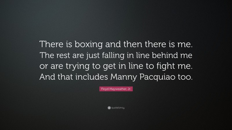 Floyd Mayweather, Jr. Quote: “There is boxing and then there is me. The rest are just falling in line behind me or are trying to get in line to fight me. And that includes Manny Pacquiao too.”