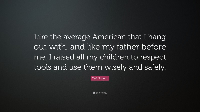 Ted Nugent Quote: “Like the average American that I hang out with, and like my father before me, I raised all my children to respect tools and use them wisely and safely.”
