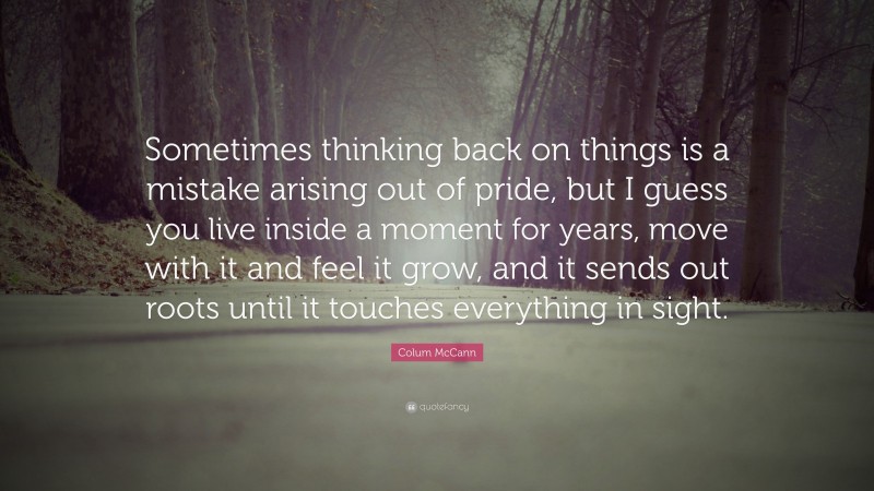 Colum McCann Quote: “Sometimes thinking back on things is a mistake arising out of pride, but I guess you live inside a moment for years, move with it and feel it grow, and it sends out roots until it touches everything in sight.”