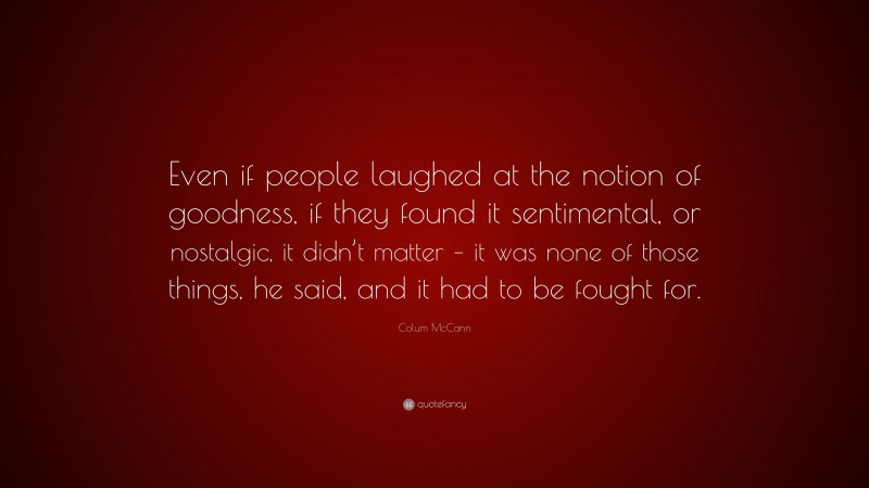 Colum McCann Quote: “Even if people laughed at the notion of goodness, if they found it sentimental, or nostalgic, it didn’t matter – it was none of those things, he said, and it had to be fought for.”