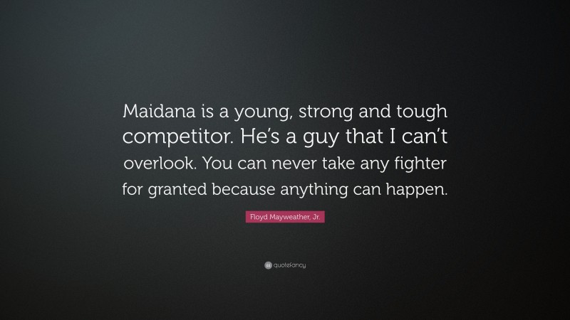 Floyd Mayweather, Jr. Quote: “Maidana is a young, strong and tough competitor. He’s a guy that I can’t overlook. You can never take any fighter for granted because anything can happen.”
