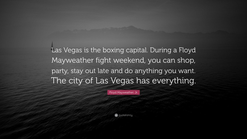 Floyd Mayweather, Jr. Quote: “Las Vegas is the boxing capital. During a Floyd Mayweather fight weekend, you can shop, party, stay out late and do anything you want. The city of Las Vegas has everything.”