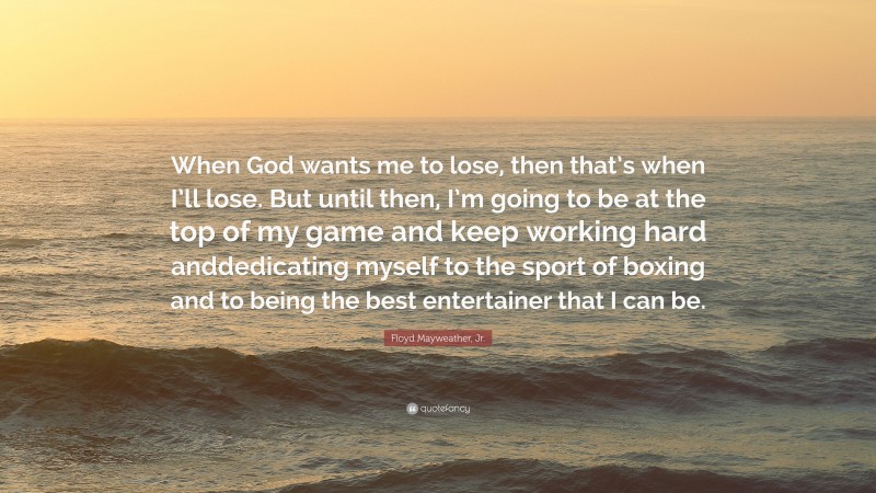 Floyd Mayweather, Jr. Quote: “When God wants me to lose, then that’s when I’ll lose. But until then, I’m going to be at the top of my game and keep working hard anddedicating myself to the sport of boxing and to being the best entertainer that I can be.”