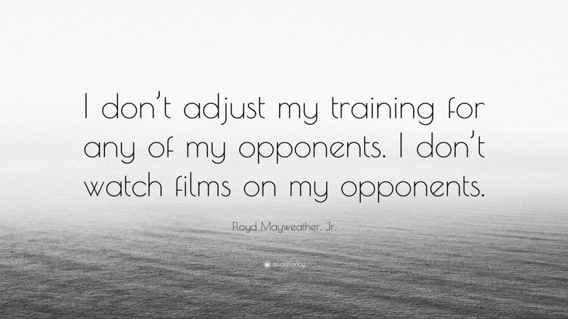 Floyd Mayweather, Jr. Quote: “I don’t adjust my training for any of my opponents. I don’t watch films on my opponents.”