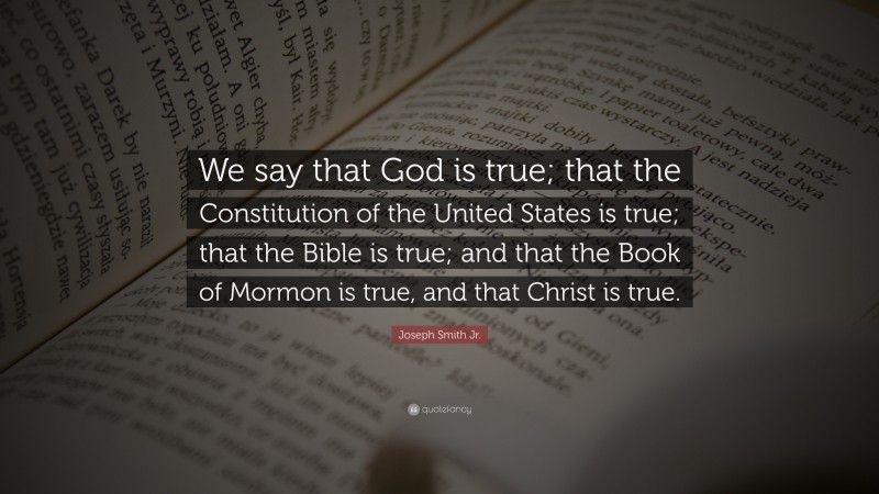 Joseph Smith Jr. Quote: “We say that God is true; that the Constitution of the United States is true; that the Bible is true; and that the Book of Mormon is true, and that Christ is true.”