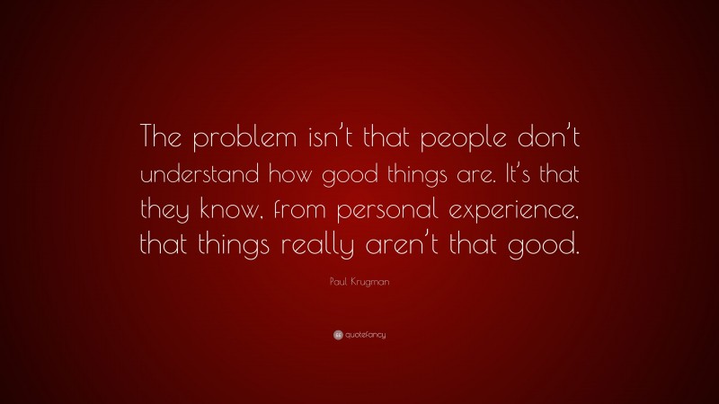 Paul Krugman Quote: “The problem isn’t that people don’t understand how good things are. It’s that they know, from personal experience, that things really aren’t that good.”