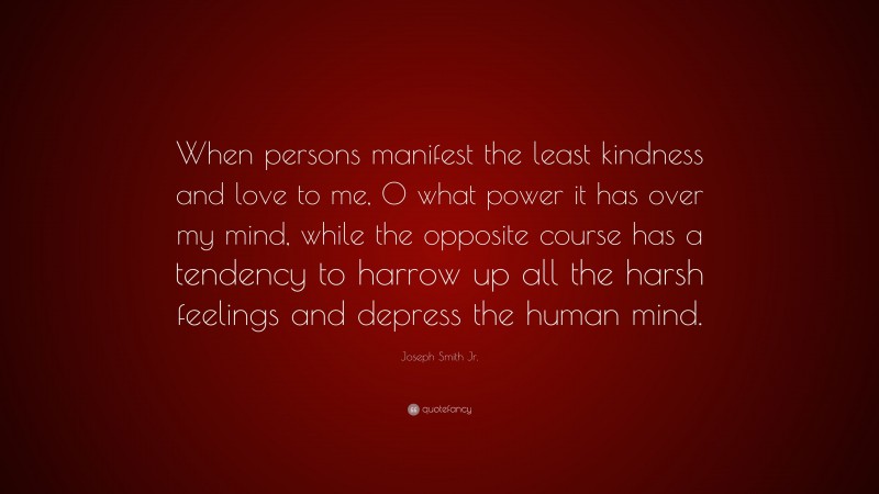 Joseph Smith Jr. Quote: “When persons manifest the least kindness and love to me, O what power it has over my mind, while the opposite course has a tendency to harrow up all the harsh feelings and depress the human mind.”