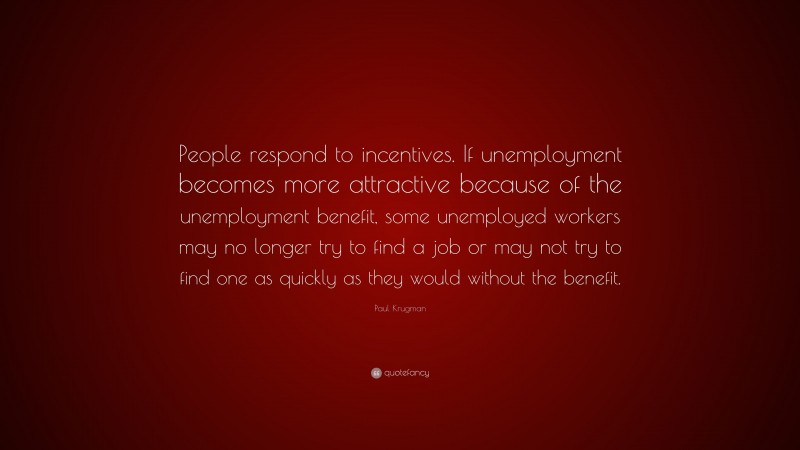 Paul Krugman Quote: “People respond to incentives. If unemployment becomes more attractive because of the unemployment benefit, some unemployed workers may no longer try to find a job or may not try to find one as quickly as they would without the benefit.”