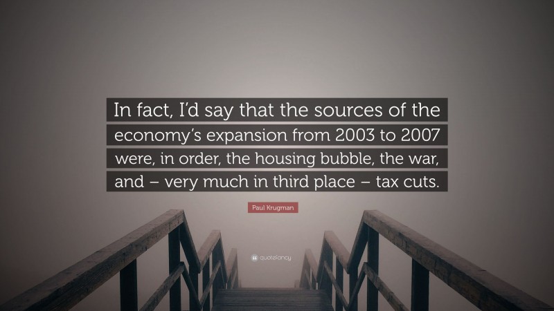 Paul Krugman Quote: “In fact, I’d say that the sources of the economy’s expansion from 2003 to 2007 were, in order, the housing bubble, the war, and – very much in third place – tax cuts.”