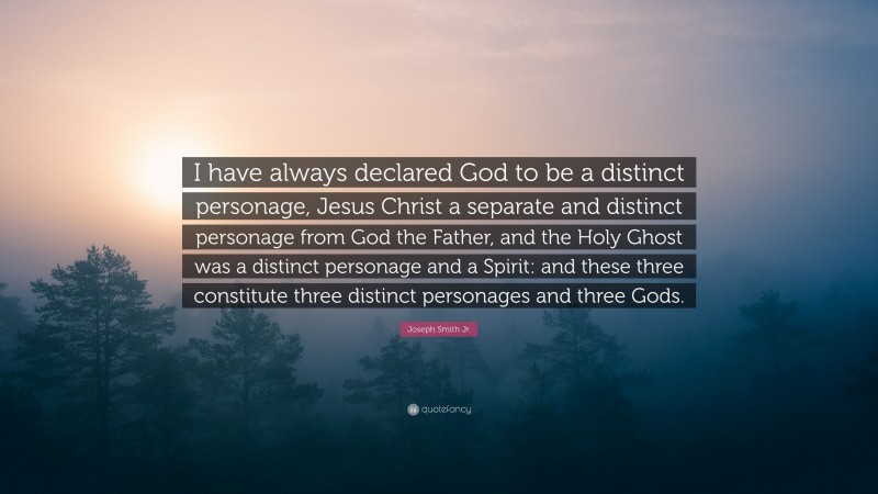 Joseph Smith Jr. Quote: “I have always declared God to be a distinct personage, Jesus Christ a separate and distinct personage from God the Father, and the Holy Ghost was a distinct personage and a Spirit: and these three constitute three distinct personages and three Gods.”