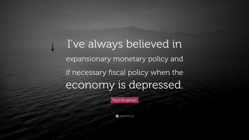 Paul Krugman Quote: “I’ve always believed in expansionary monetary policy and if necessary fiscal policy when the economy is depressed.”
