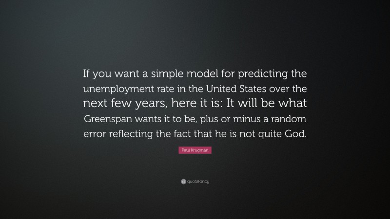 Paul Krugman Quote: “If you want a simple model for predicting the unemployment rate in the United States over the next few years, here it is: It will be what Greenspan wants it to be, plus or minus a random error reflecting the fact that he is not quite God.”