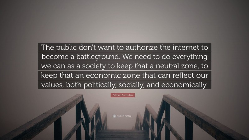 Edward Snowden Quote: “The public don’t want to authorize the internet to become a battleground. We need to do everything we can as a society to keep that a neutral zone, to keep that an economic zone that can reflect our values, both politically, socially, and economically.”