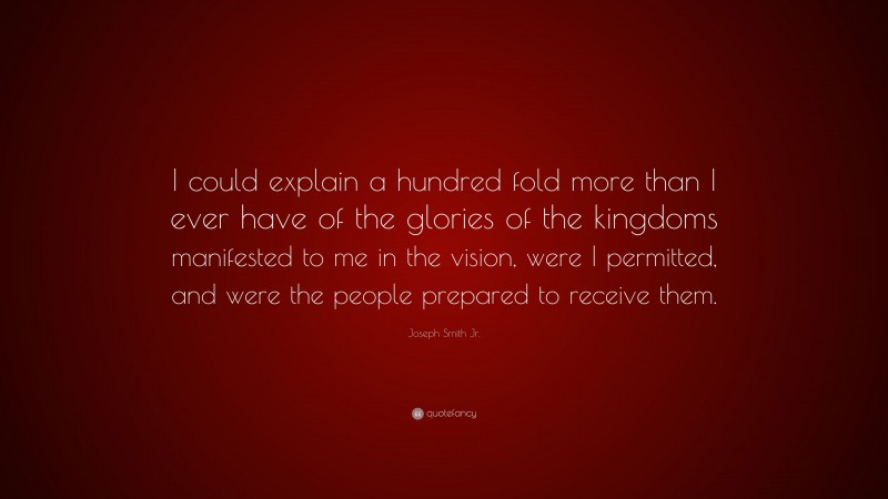 Joseph Smith Jr. Quote: “I could explain a hundred fold more than I ever have of the glories of the kingdoms manifested to me in the vision, were I permitted, and were the people prepared to receive them.”