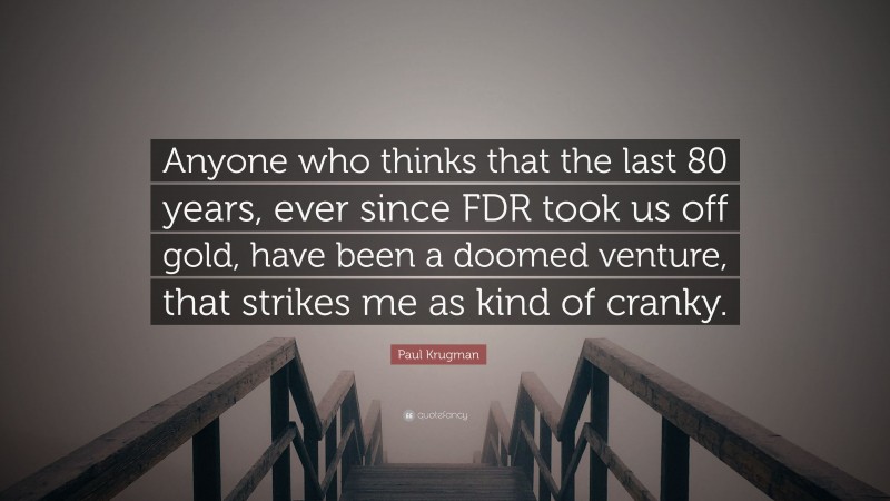 Paul Krugman Quote: “Anyone who thinks that the last 80 years, ever since FDR took us off gold, have been a doomed venture, that strikes me as kind of cranky.”