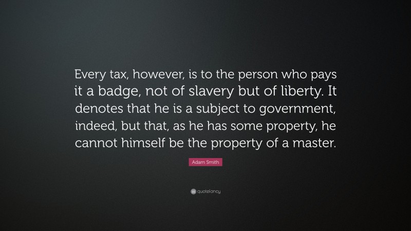 Adam Smith Quote: “Every tax, however, is to the person who pays it a badge, not of slavery but of liberty. It denotes that he is a subject to government, indeed, but that, as he has some property, he cannot himself be the property of a master.”