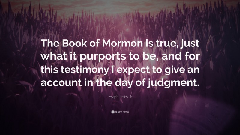 Joseph Smith Jr. Quote: “The Book of Mormon is true, just what it purports to be, and for this testimony I expect to give an account in the day of judgment.”